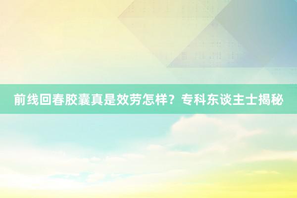 前线回春胶囊真是效劳怎样？专科东谈主士揭秘